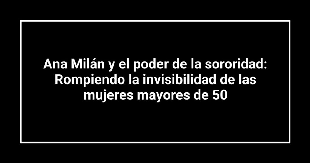 Ana Milán y el poder de la sororidad: Rompiendo la invisibilidad de las mujeres mayores de 50