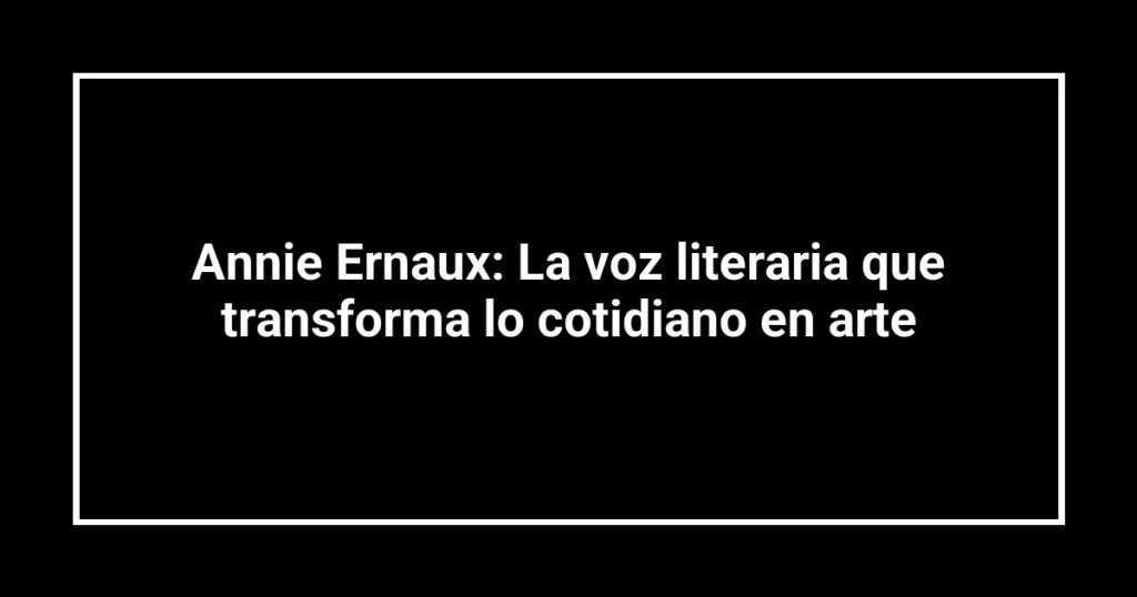 Annie Ernaux: La voz literaria que transforma lo cotidiano en arte