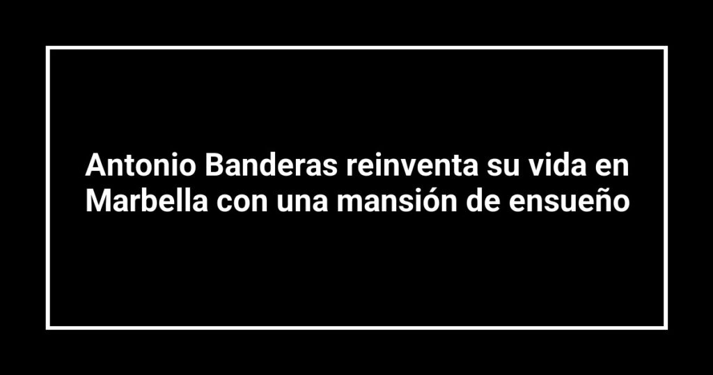 Antonio Banderas reinventa su vida en Marbella con una mansión de ensueño