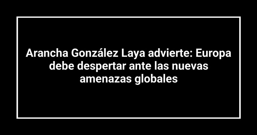 Arancha González Laya advierte: Europa debe despertar ante las nuevas amenazas globales