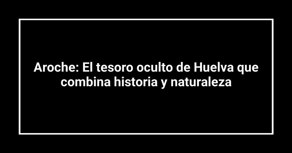 Aroche: El tesoro oculto de Huelva que combina historia y naturaleza