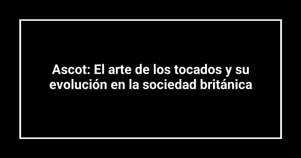 Ascot: El arte de los tocados y su evolución en la sociedad británica
