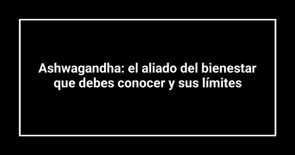Ashwagandha: el aliado del bienestar que debes conocer y sus límites
