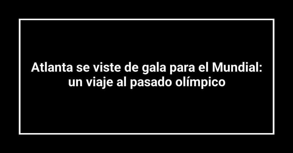 Atlanta se viste de gala para el Mundial: un viaje al pasado olímpico