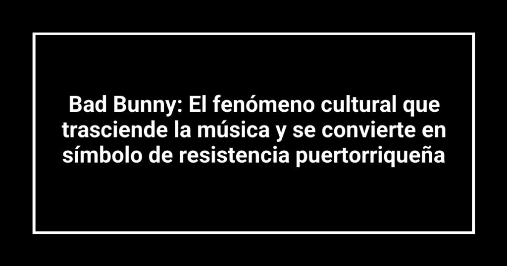Bad Bunny: El fenómeno cultural que trasciende la música y se convierte en símbolo de resistencia puertorriqueña