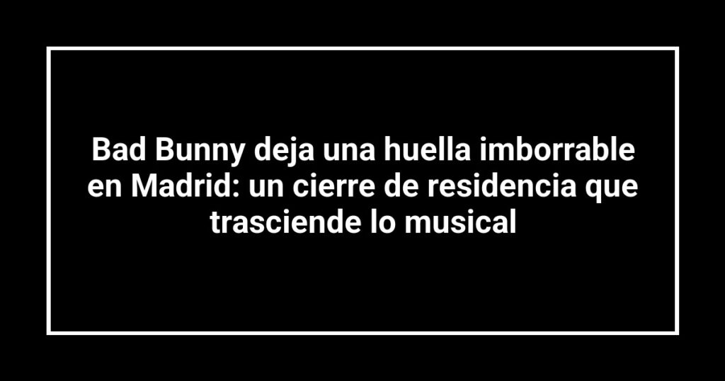 Bad Bunny deja una huella imborrable en Madrid: un cierre de residencia que trasciende lo musical
