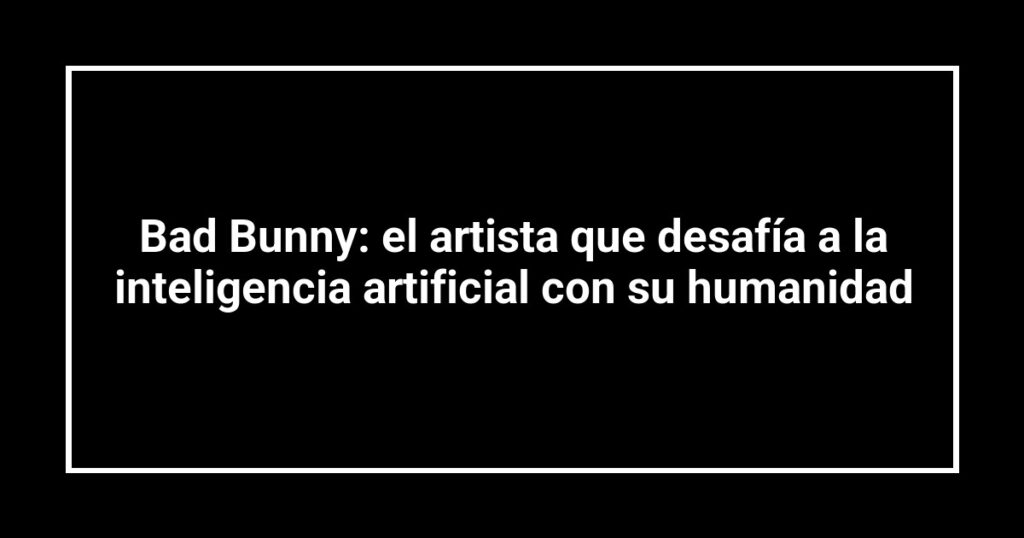 Bad Bunny: el artista que desafía a la inteligencia artificial con su humanidad