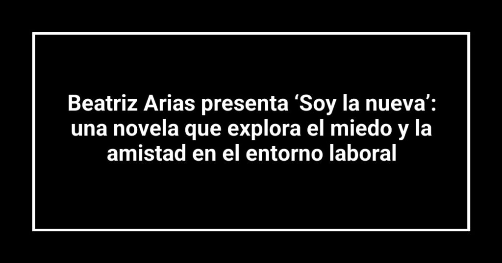 Beatriz Arias presenta ‘Soy la nueva’: una novela que explora el miedo y la amistad en el entorno laboral