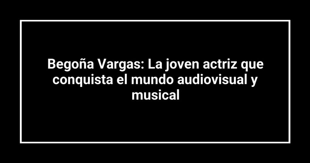 Begoña Vargas: La joven actriz que conquista el mundo audiovisual y musical