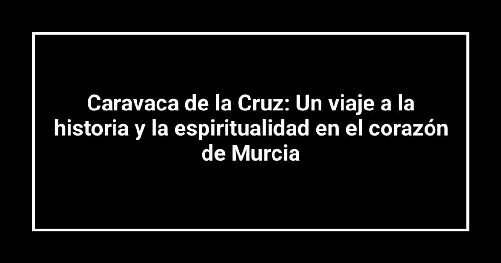 Caravaca de la Cruz: Un viaje a la historia y la espiritualidad en el corazón de Murcia