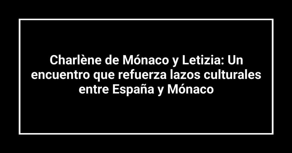 Charlène de Mónaco y Letizia: Un encuentro que refuerza lazos culturales entre España y Mónaco