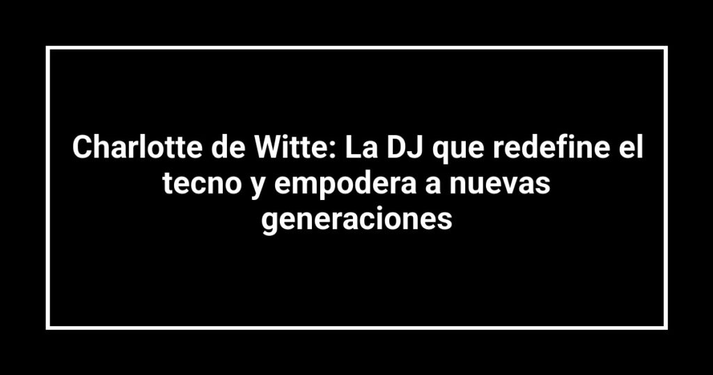 Charlotte de Witte: La DJ que redefine el tecno y empodera a nuevas generaciones