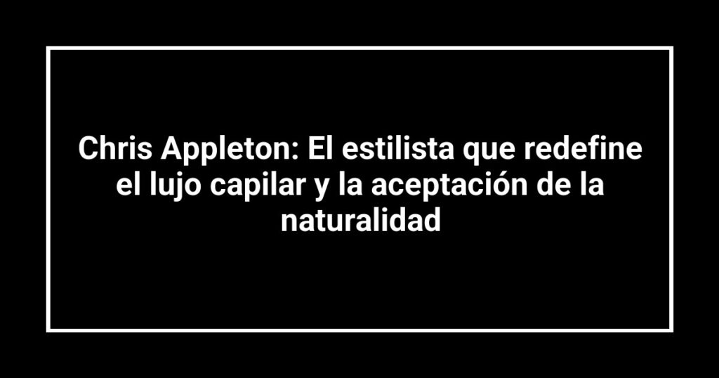 Chris Appleton: El estilista que redefine el lujo capilar y la aceptación de la naturalidad