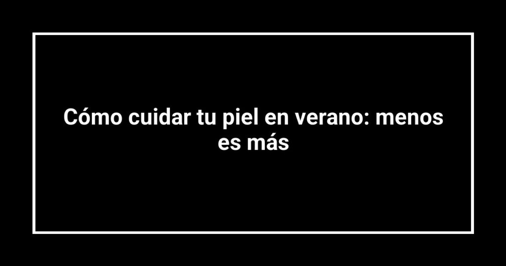 Cómo cuidar tu piel en verano: menos es más