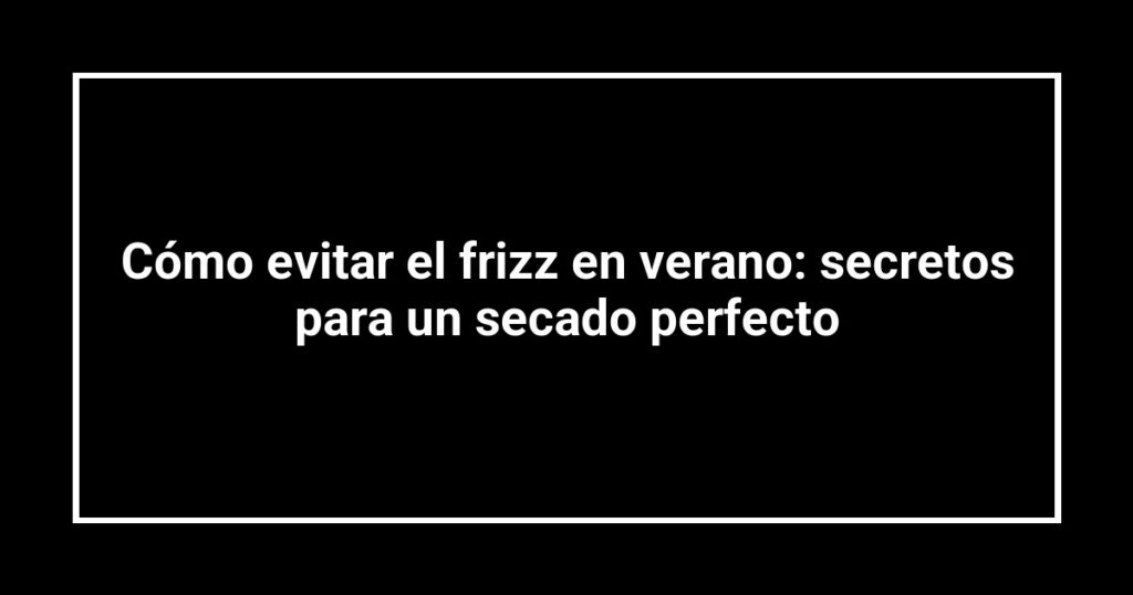 Cómo evitar el frizz en verano: secretos para un secado perfecto