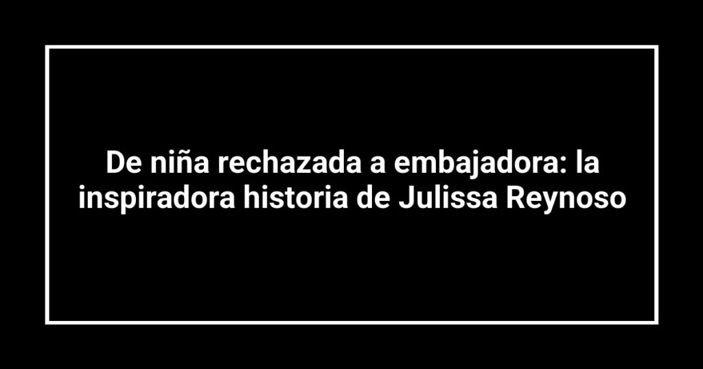 De niña rechazada a embajadora: la inspiradora historia de Julissa Reynoso