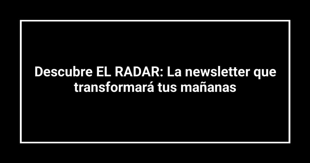 Descubre EL RADAR: La newsletter que transformará tus mañanas