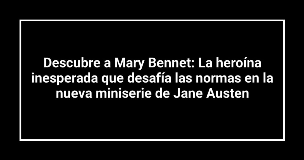Descubre a Mary Bennet: La heroína inesperada que desafía las normas en la nueva miniserie de Jane Austen