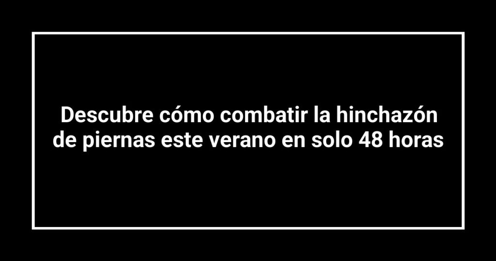 Descubre cómo combatir la hinchazón de piernas este verano en solo 48 horas
