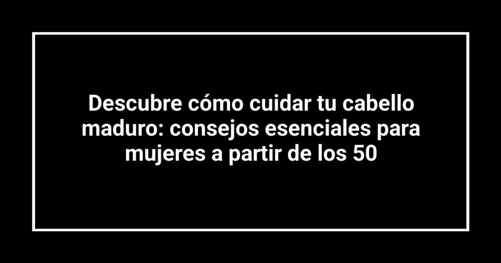 Descubre cómo cuidar tu cabello maduro: consejos esenciales para mujeres a partir de los 50