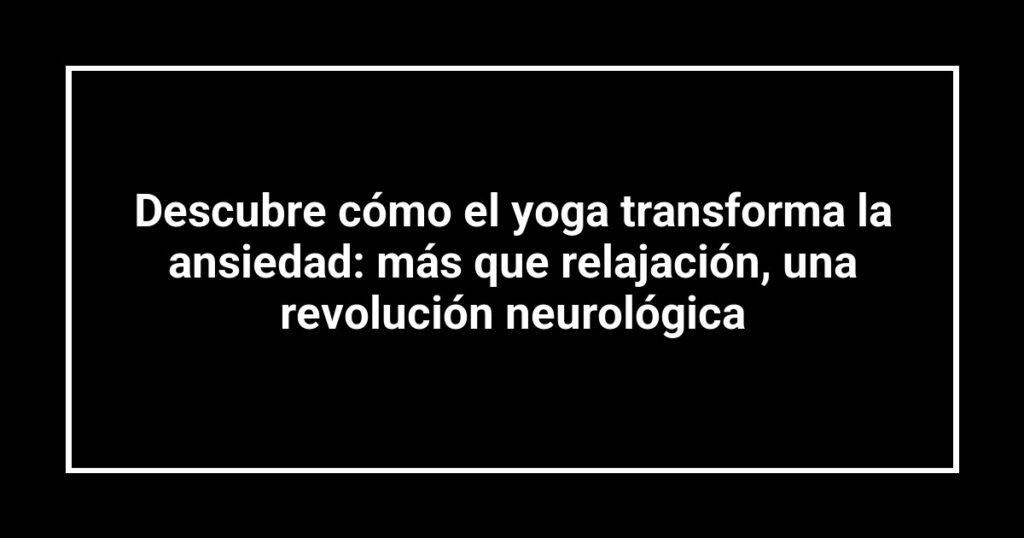 Descubre cómo el yoga transforma la ansiedad: más que relajación, una revolución neurológica