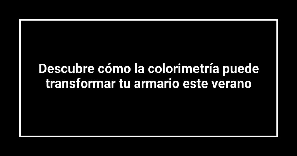 Descubre cómo la colorimetría puede transformar tu armario este verano
