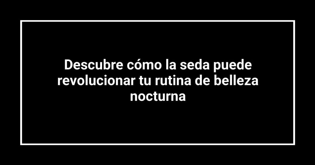 Descubre cómo la seda puede revolucionar tu rutina de belleza nocturna