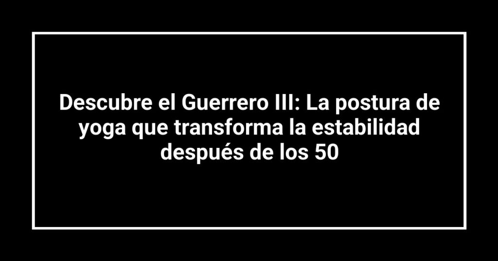 Descubre el Guerrero III: La postura de yoga que transforma la estabilidad después de los 50
