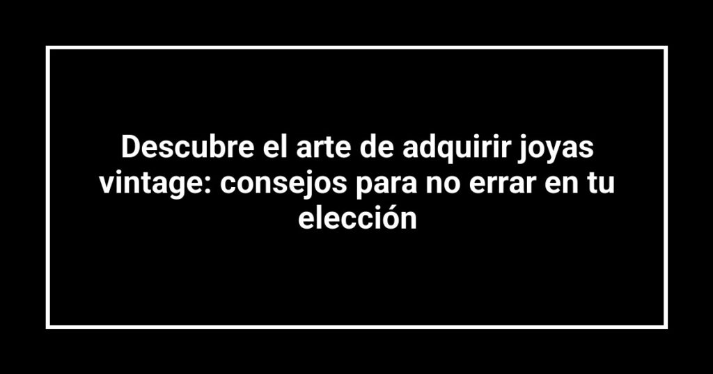 Descubre el arte de adquirir joyas vintage: consejos para no errar en tu elección