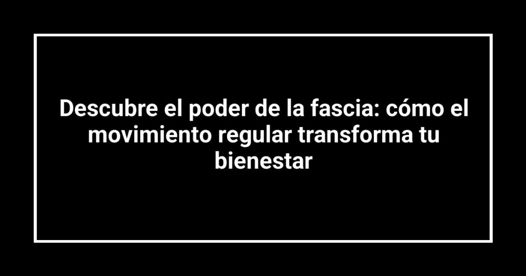Descubre el poder de la fascia: cómo el movimiento regular transforma tu bienestar