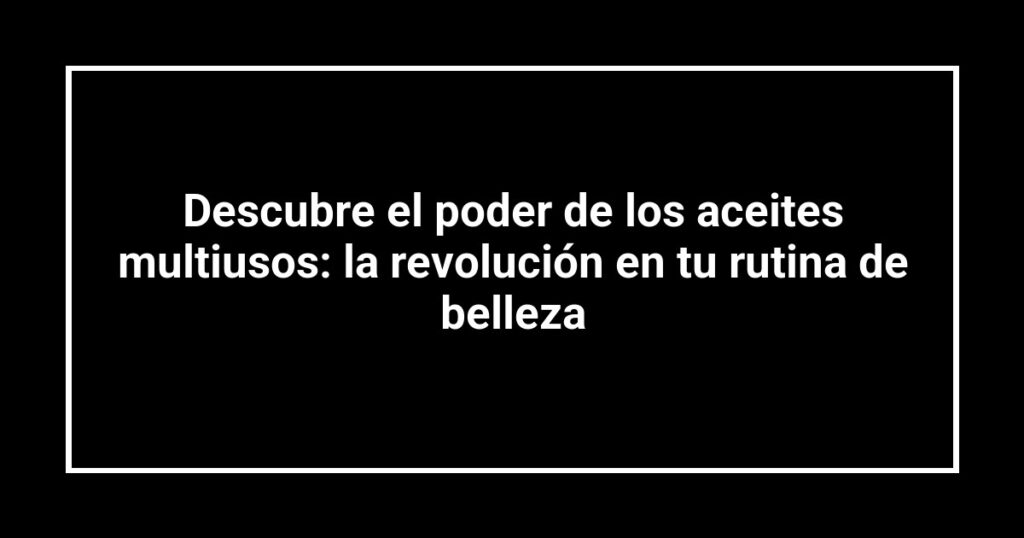Descubre el poder de los aceites multiusos: la revolución en tu rutina de belleza