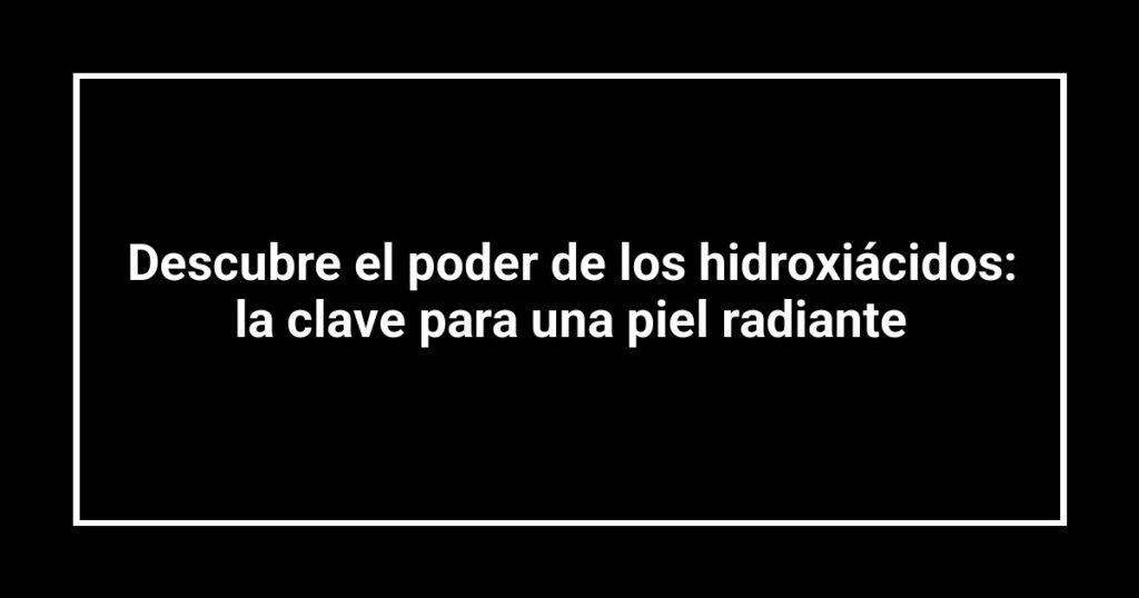 Descubre el poder de los hidroxiácidos: la clave para una piel radiante