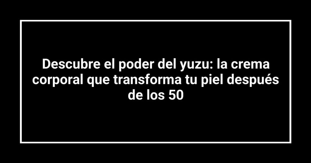 Descubre el poder del yuzu: la crema corporal que transforma tu piel después de los 50