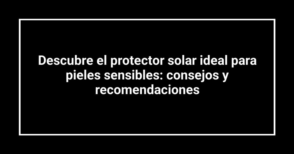 Descubre el protector solar ideal para pieles sensibles: consejos y recomendaciones