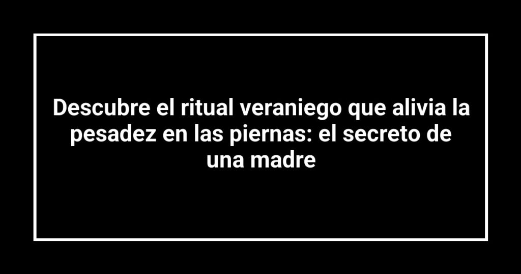 Descubre el ritual veraniego que alivia la pesadez en las piernas: el secreto de una madre