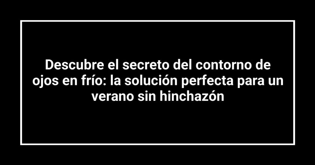 Descubre el secreto del contorno de ojos en frío: la solución perfecta para un verano sin hinchazón