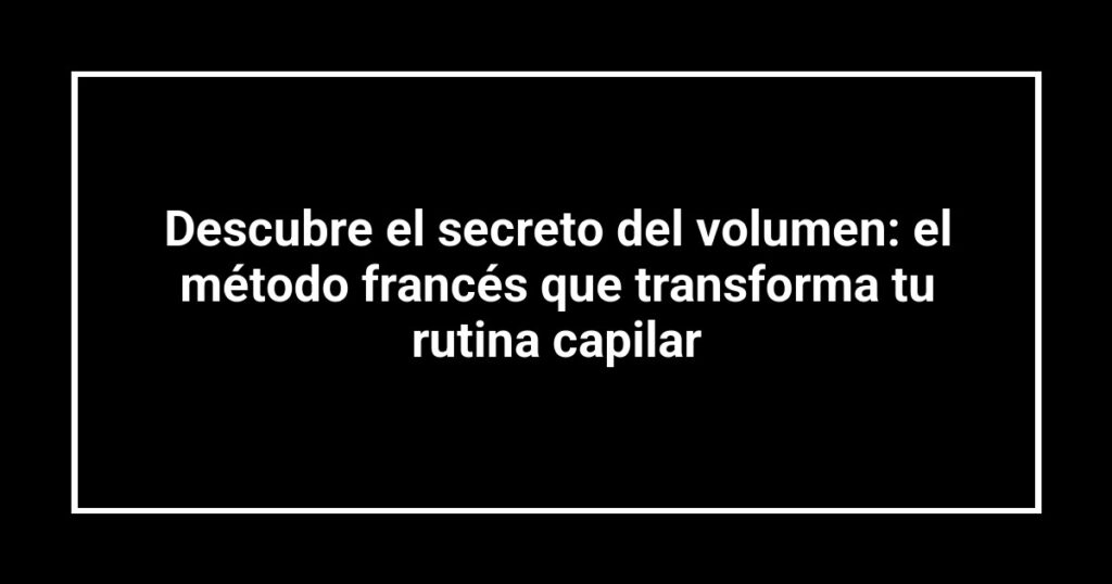 Descubre el secreto del volumen: el método francés que transforma tu rutina capilar