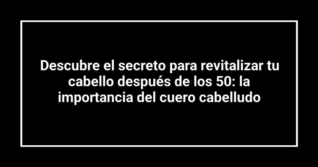 Descubre el secreto para revitalizar tu cabello después de los 50: la importancia del cuero cabelludo