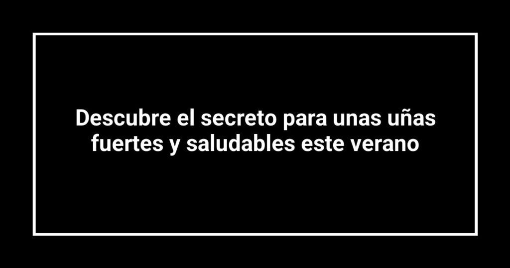 Descubre el secreto para unas uñas fuertes y saludables este verano