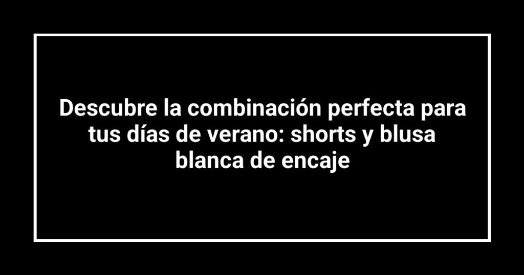 Descubre la combinación perfecta para tus días de verano: shorts y blusa blanca de encaje