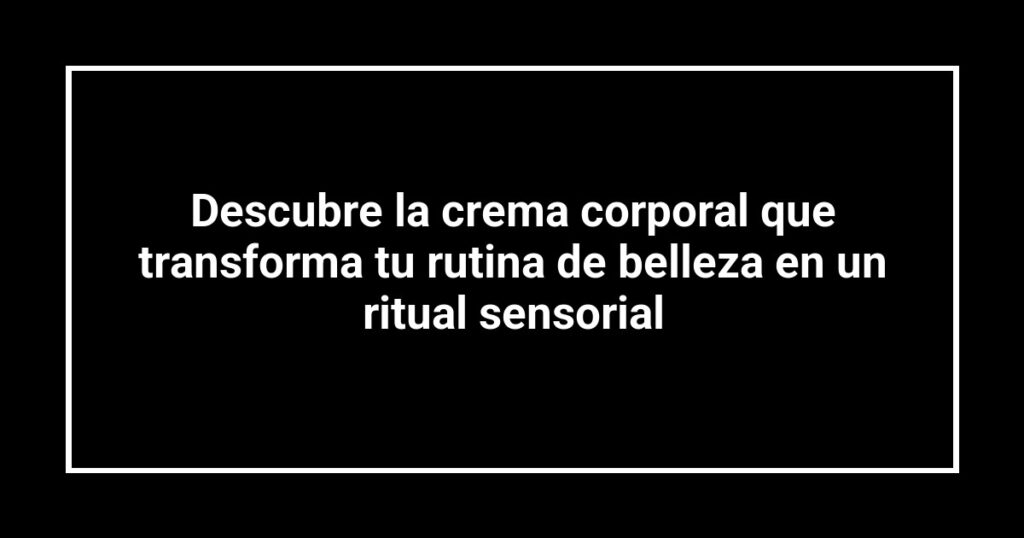 Descubre la crema corporal que transforma tu rutina de belleza en un ritual sensorial