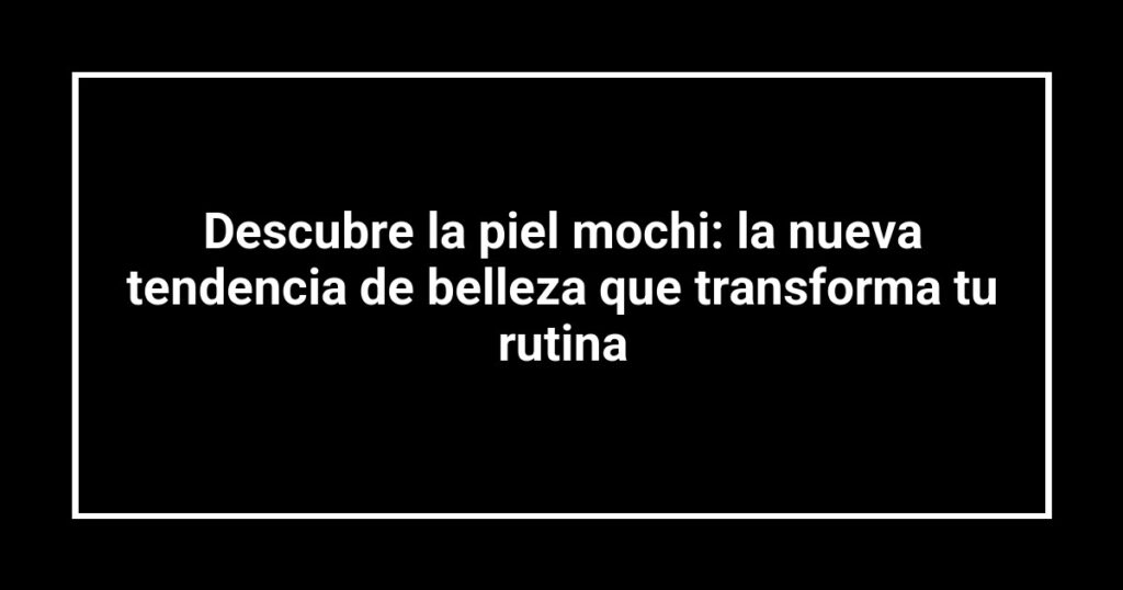Descubre la piel mochi: la nueva tendencia de belleza que transforma tu rutina