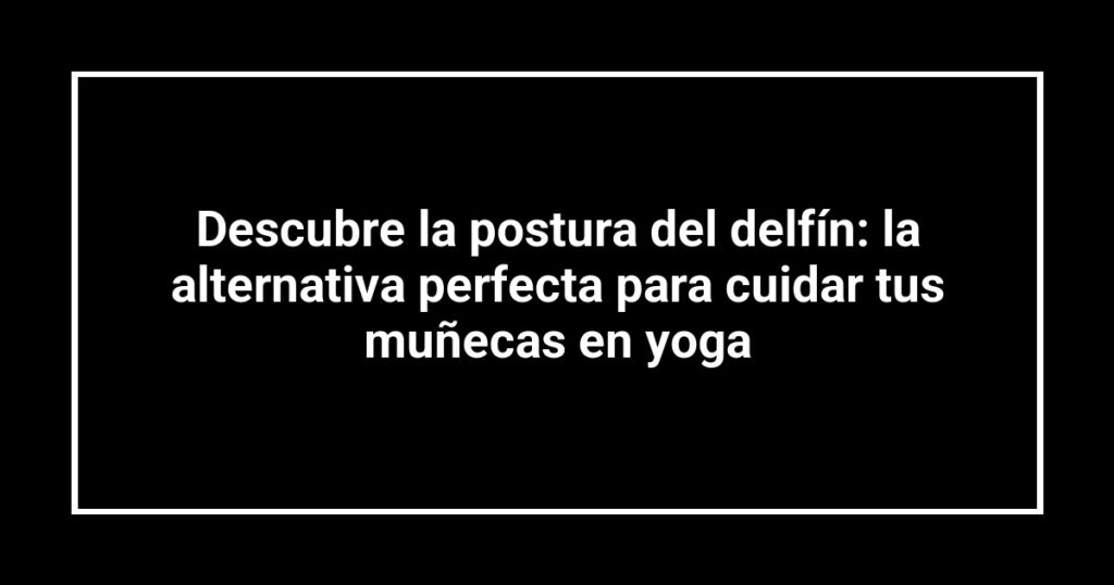 Descubre la postura del delfín: la alternativa perfecta para cuidar tus muñecas en yoga