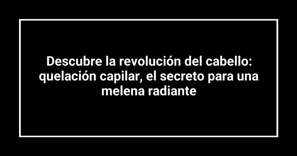 Descubre la revolución del cabello: quelación capilar, el secreto para una melena radiante