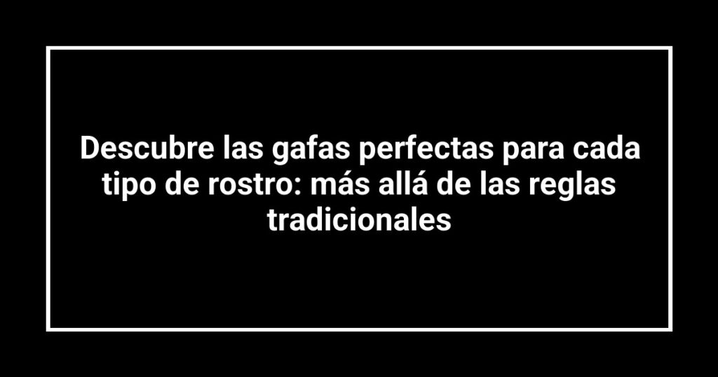 Descubre las gafas perfectas para cada tipo de rostro: más allá de las reglas tradicionales