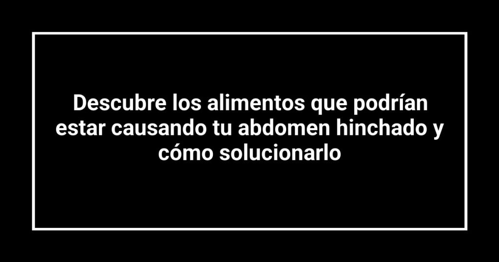 Descubre los alimentos que podrían estar causando tu abdomen hinchado y cómo solucionarlo