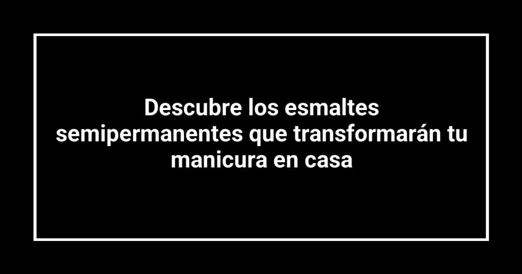 Descubre los esmaltes semipermanentes que transformarán tu manicura en casa