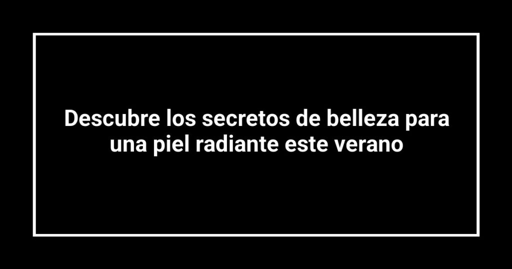 Descubre los secretos de belleza para una piel radiante este verano