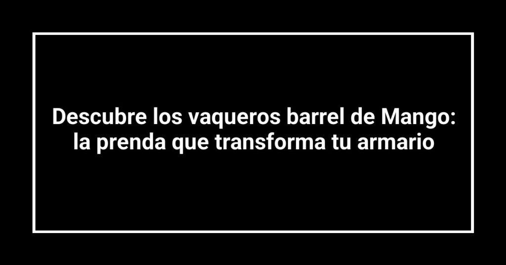 Descubre los vaqueros barrel de Mango: la prenda que transforma tu armario