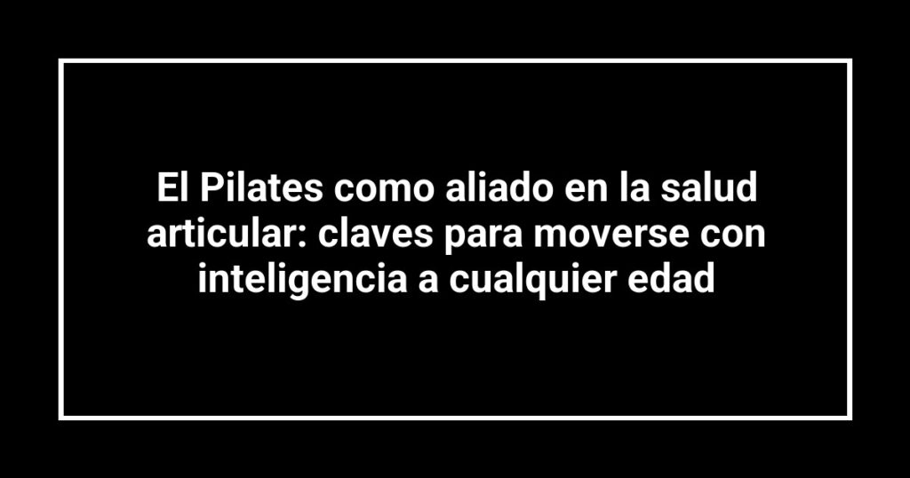 El Pilates como aliado en la salud articular: claves para moverse con inteligencia a cualquier edad